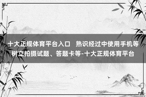 十大正规体育平台入口   熟识经过中使用手机等树立拍摄试题、答题卡等-十大正规体育平台
