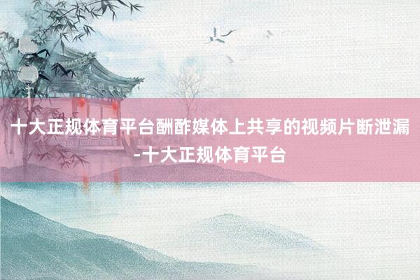 十大正规体育平台酬酢媒体上共享的视频片断泄漏-十大正规体育平台