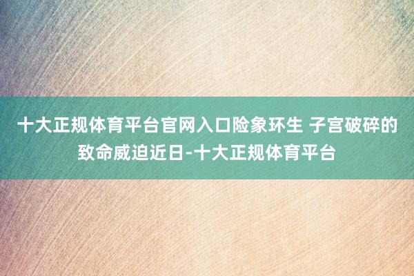 十大正规体育平台官网入口险象环生 子宫破碎的致命威迫近日-十大正规体育平台