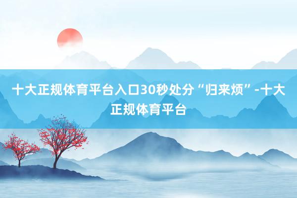 十大正规体育平台入口30秒处分“归来烦”-十大正规体育平台