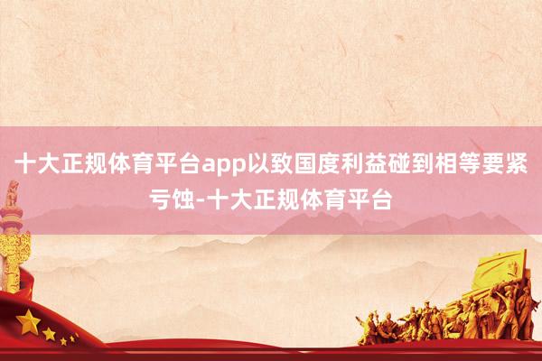十大正规体育平台app以致国度利益碰到相等要紧亏蚀-十大正规体育平台