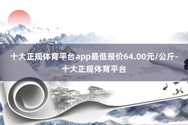 十大正规体育平台app最低报价64.00元/公斤-十大正规体育平台