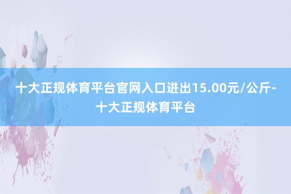十大正规体育平台官网入口进出15.00元/公斤-十大正规体育平台