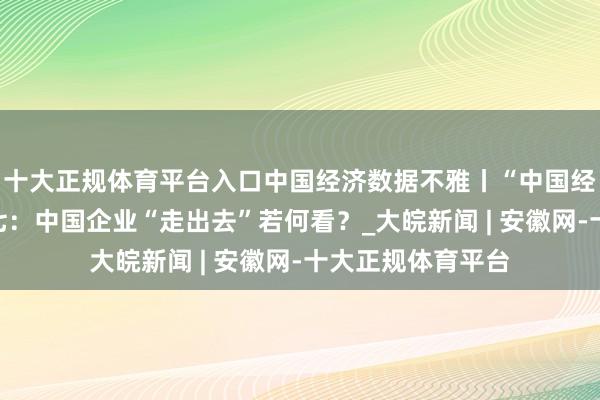十大正规体育平台入口中国经济数据不雅丨“中国经济问答”系列之七：中国企业“走出去”若何看？_大皖新闻 | 安徽网-十大正规体育平台
