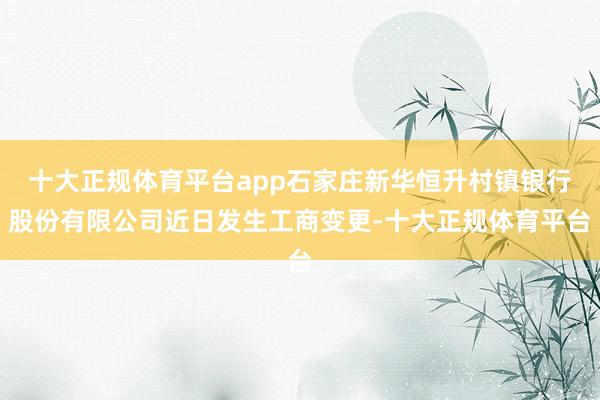 十大正规体育平台app石家庄新华恒升村镇银行股份有限公司近日发生工商变更-十大正规体育平台