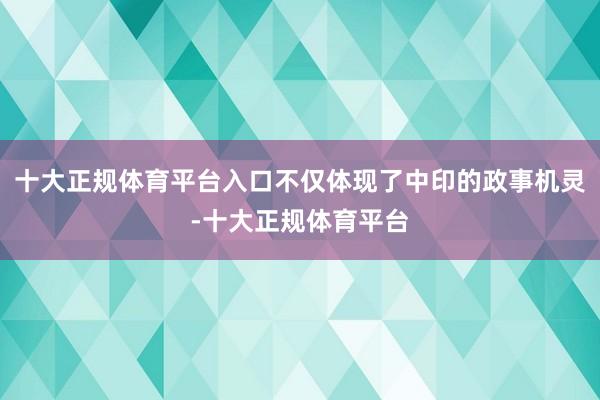 十大正规体育平台入口不仅体现了中印的政事机灵-十大正规体育平台