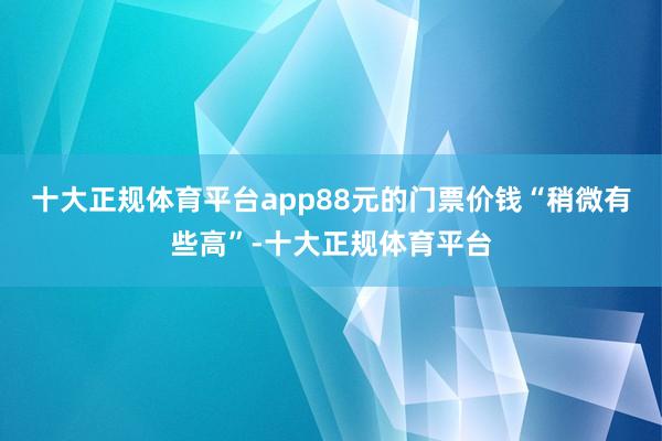 十大正规体育平台app88元的门票价钱“稍微有些高”-十大正规体育平台
