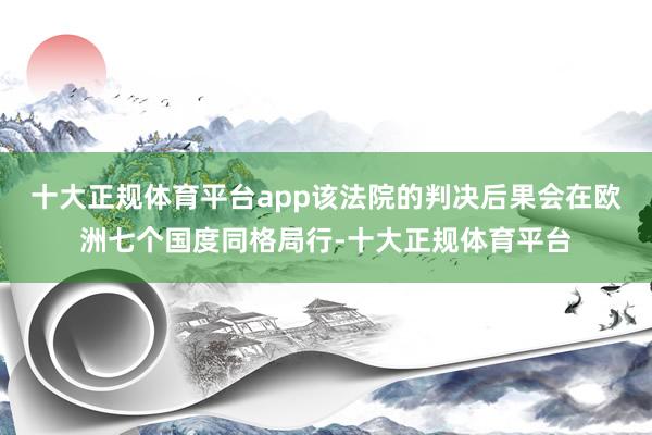 十大正规体育平台app该法院的判决后果会在欧洲七个国度同格局行-十大正规体育平台