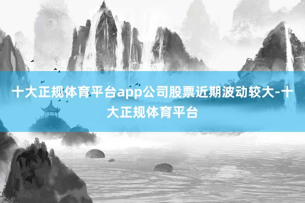 十大正规体育平台app公司股票近期波动较大-十大正规体育平台