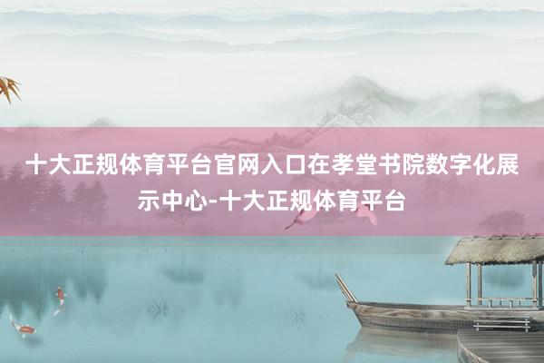 十大正规体育平台官网入口　　在孝堂书院数字化展示中心-十大正规体育平台