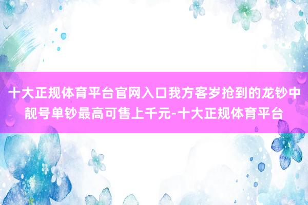 十大正规体育平台官网入口我方客岁抢到的龙钞中靓号单钞最高可售上千元-十大正规体育平台