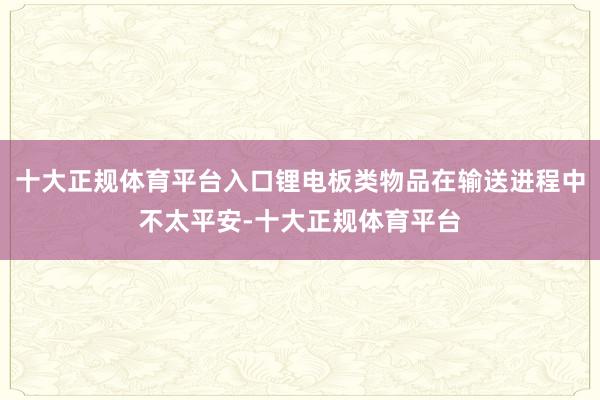 十大正规体育平台入口锂电板类物品在输送进程中不太平安-十大正规体育平台
