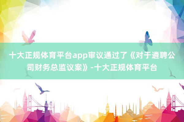 十大正规体育平台app审议通过了《对于遴聘公司财务总监议案》-十大正规体育平台