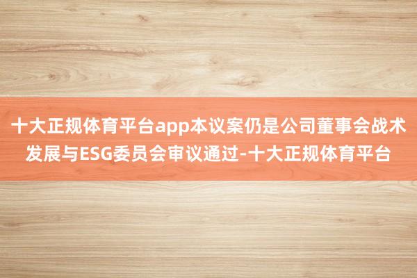 十大正规体育平台app本议案仍是公司董事会战术发展与ESG委员会审议通过-十大正规体育平台