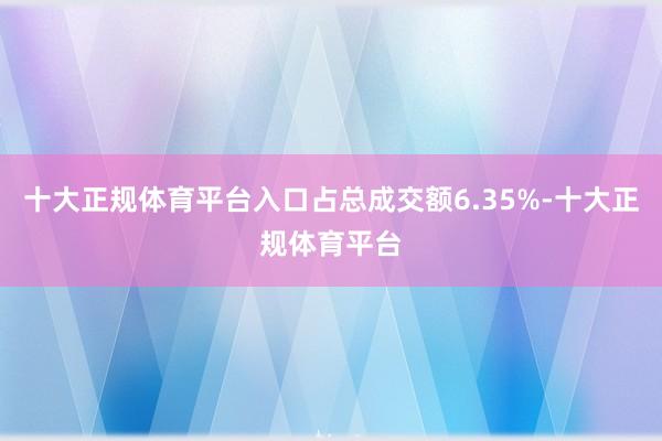 十大正规体育平台入口占总成交额6.35%-十大正规体育平台