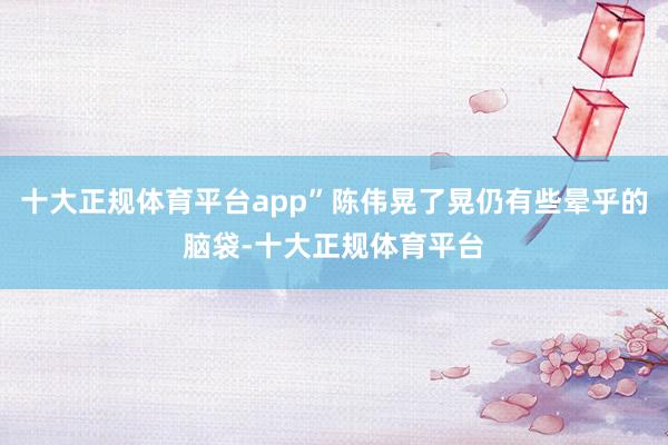 十大正规体育平台app”陈伟晃了晃仍有些晕乎的脑袋-十大正规体育平台