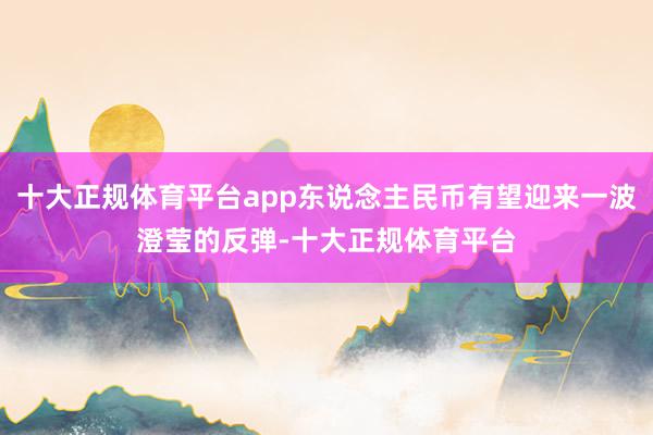 十大正规体育平台app东说念主民币有望迎来一波澄莹的反弹-十大正规体育平台