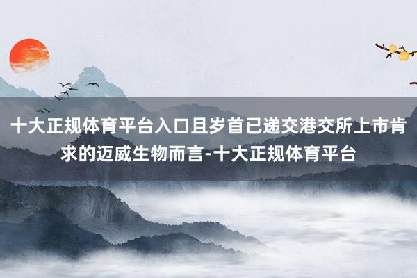 十大正规体育平台入口且岁首已递交港交所上市肯求的迈威生物而言-十大正规体育平台