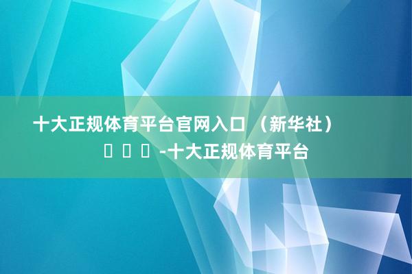 十大正规体育平台官网入口 （新华社）        			-十大正规体育平台