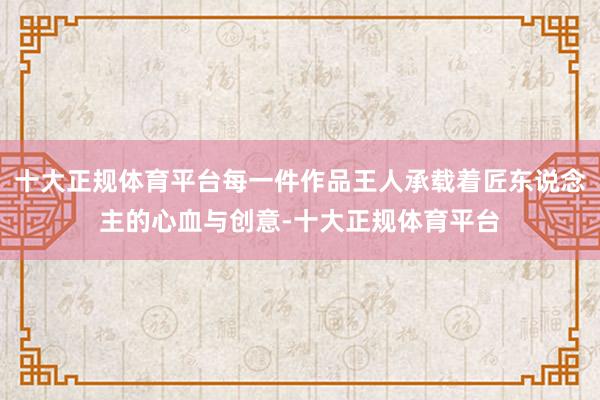 十大正规体育平台每一件作品王人承载着匠东说念主的心血与创意-十大正规体育平台
