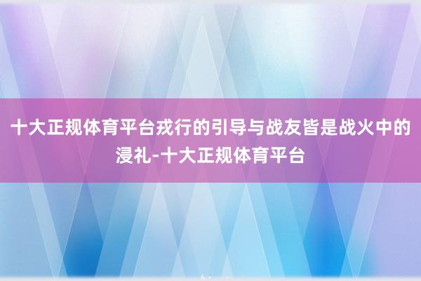 十大正规体育平台戎行的引导与战友皆是战火中的浸礼-十大正规体育平台