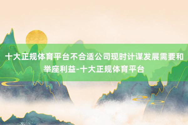 十大正规体育平台不合适公司现时计谋发展需要和举座利益-十大正规体育平台