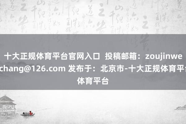 十大正规体育平台官网入口  投稿邮箱：zoujinwenchang@126.com 发布于：北京市-十大正规体育平台
