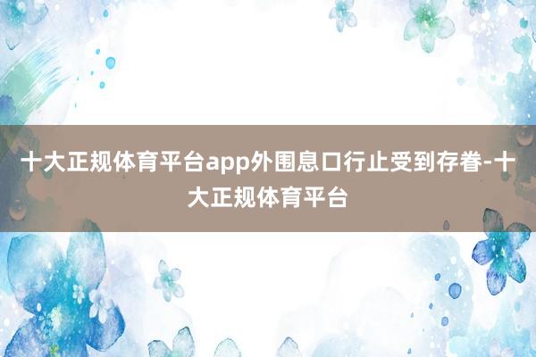 十大正规体育平台app外围息口行止受到存眷-十大正规体育平台