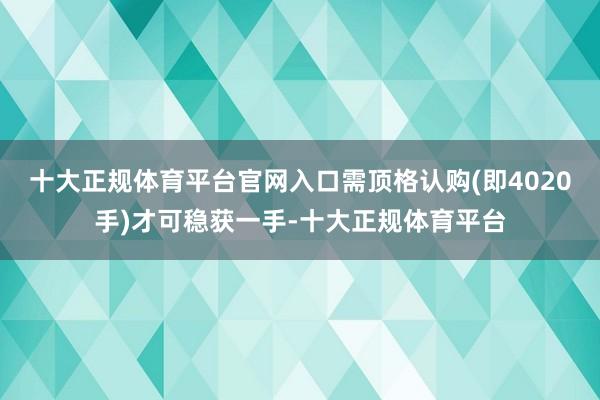 十大正规体育平台官网入口需顶格认购(即4020手)才可稳获一手-十大正规体育平台