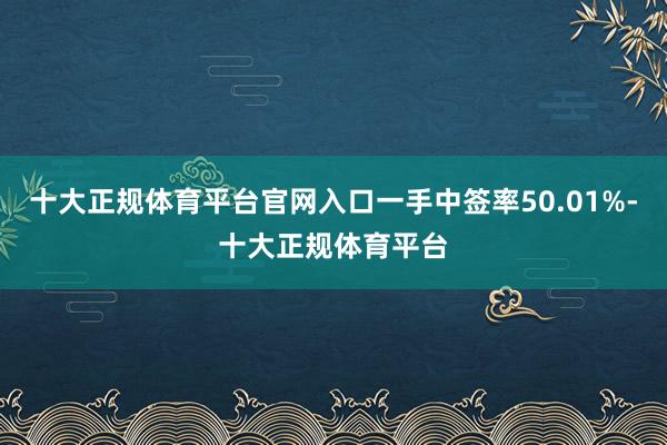 十大正规体育平台官网入口一手中签率50.01%-十大正规体育平台