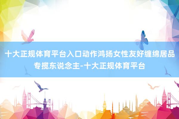 十大正规体育平台入口动作鸿扬女性友好缠绵居品专揽东说念主-十大正规体育平台