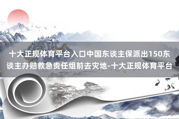 十大正规体育平台入口中国东谈主保派出150东谈主办赔救急责任组前去灾地-十大正规体育平台