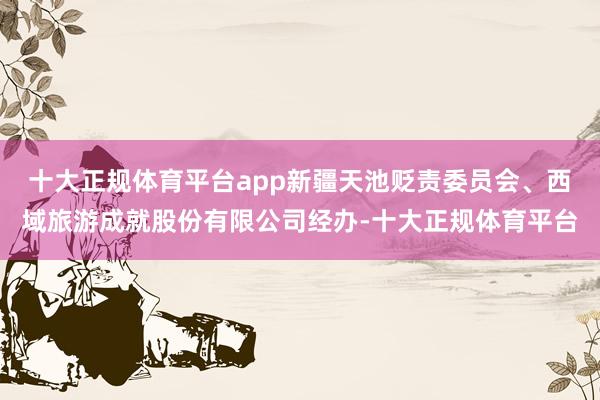 十大正规体育平台app新疆天池贬责委员会、西域旅游成就股份有限公司经办-十大正规体育平台