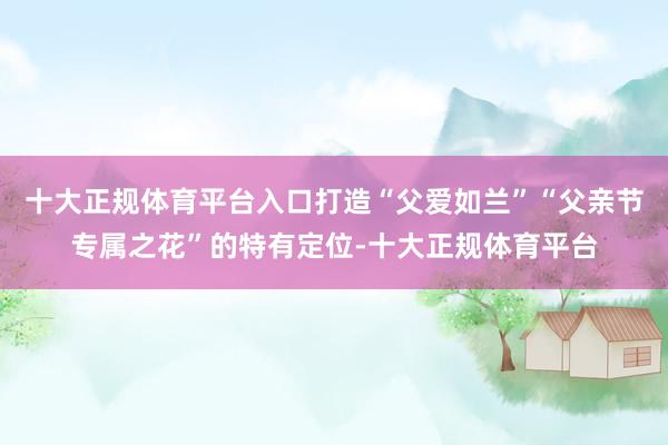 十大正规体育平台入口打造“父爱如兰”“父亲节专属之花”的特有定位-十大正规体育平台