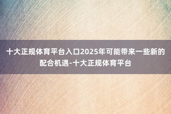 十大正规体育平台入口2025年可能带来一些新的配合机遇-十大正规体育平台