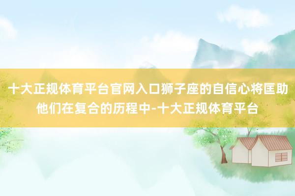 十大正规体育平台官网入口狮子座的自信心将匡助他们在复合的历程中-十大正规体育平台