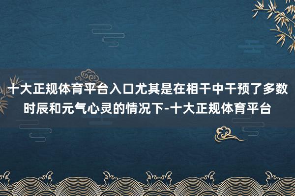 十大正规体育平台入口尤其是在相干中干预了多数时辰和元气心灵的情况下-十大正规体育平台