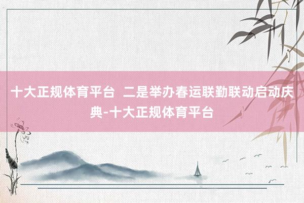 十大正规体育平台  二是举办春运联勤联动启动庆典-十大正规体育平台