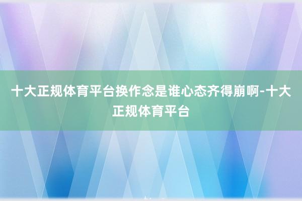 十大正规体育平台换作念是谁心态齐得崩啊-十大正规体育平台