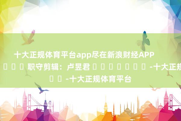 十大正规体育平台app尽在新浪财经APP            						职守剪辑：卢昱君 							-十大正规体育平台