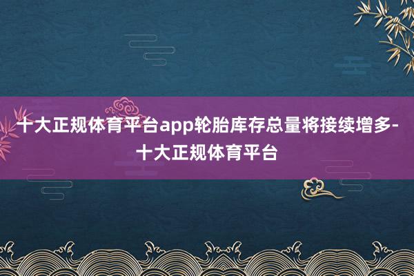 十大正规体育平台app轮胎库存总量将接续增多-十大正规体育平台
