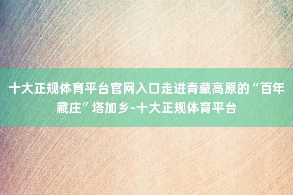 十大正规体育平台官网入口走进青藏高原的“百年藏庄”塔加乡-十大正规体育平台