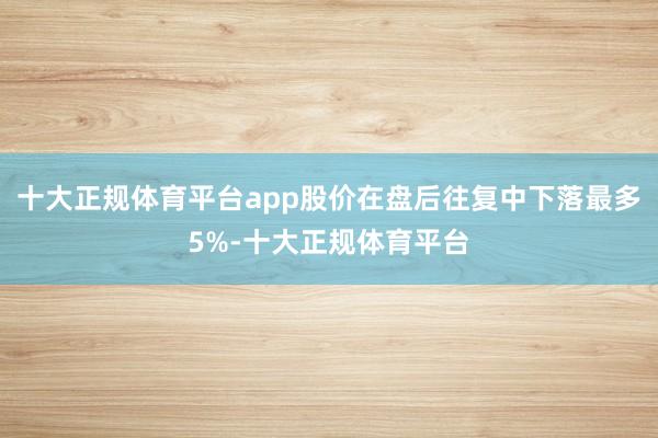十大正规体育平台app股价在盘后往复中下落最多5%-十大正规体育平台