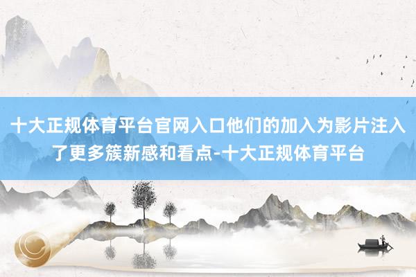 十大正规体育平台官网入口他们的加入为影片注入了更多簇新感和看点-十大正规体育平台
