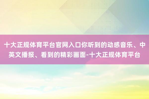十大正规体育平台官网入口你听到的动感音乐、中英文播报、看到的精彩画面-十大正规体育平台