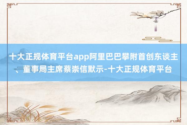 十大正规体育平台app阿里巴巴攀附首创东谈主、董事局主席蔡崇信默示-十大正规体育平台