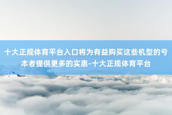 十大正规体育平台入口将为有益购买这些机型的亏本者提供更多的实惠-十大正规体育平台