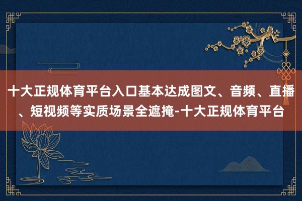 十大正规体育平台入口基本达成图文、音频、直播、短视频等实质场景全遮掩-十大正规体育平台