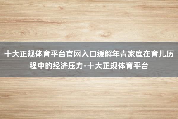 十大正规体育平台官网入口缓解年青家庭在育儿历程中的经济压力-十大正规体育平台