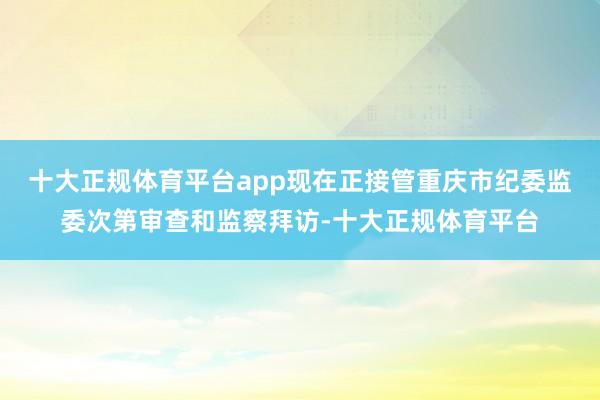 十大正规体育平台app现在正接管重庆市纪委监委次第审查和监察拜访-十大正规体育平台